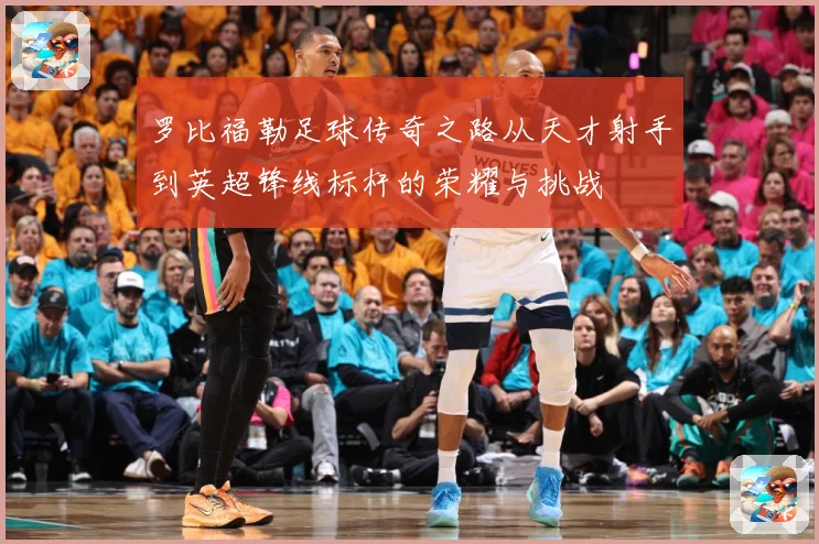 罗比福勒足球传奇之路从天才射手到英超锋线标杆的荣耀与挑战