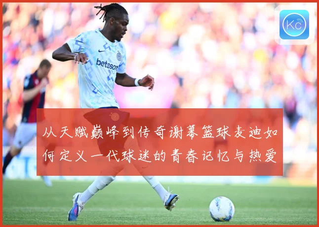 从天赋巅峰到传奇谢幕篮球麦迪如何定义一代球迷的青春记忆与热爱