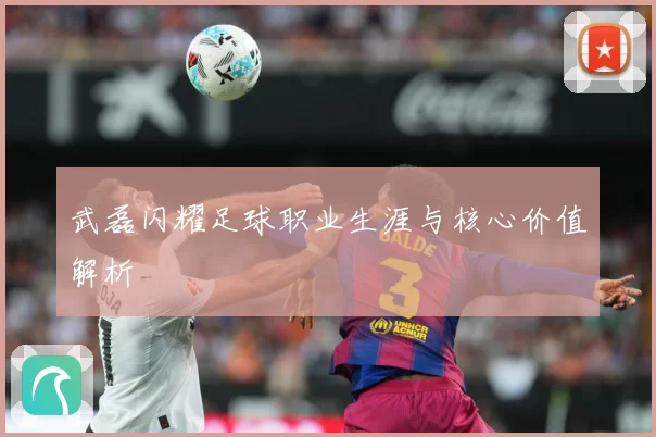 武磊闪耀足球职业生涯与核心价值解析