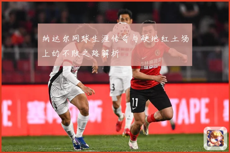 纳达尔网球生涯传奇与硬地红土场上的不败之路解析