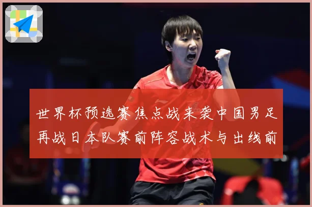 世界杯预选赛焦点战来袭中国男足再战日本队赛前阵容战术与出线前景引发关注