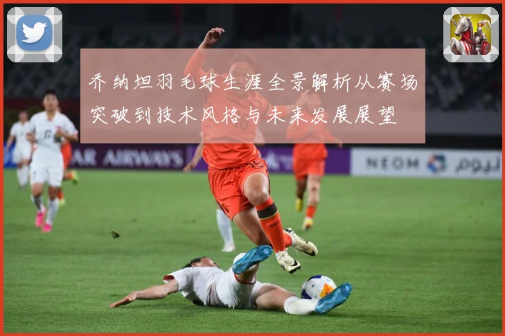 乔纳坦羽毛球生涯全景解析从赛场突破到技术风格与未来发展展望