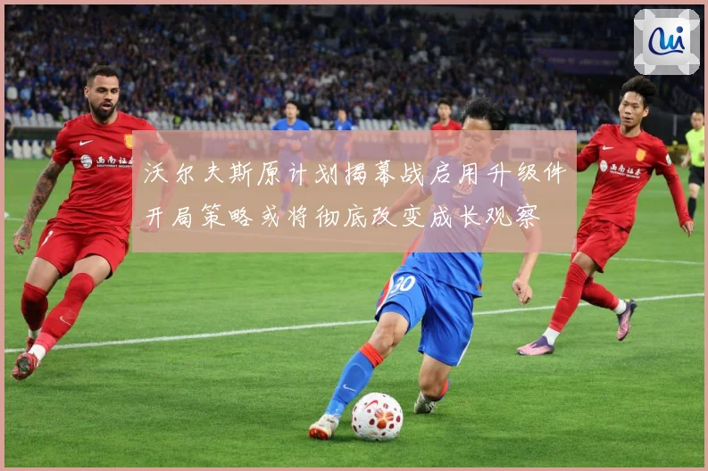 沃尔夫斯原计划揭幕战启用升级件开局策略或将彻底改变成长观察